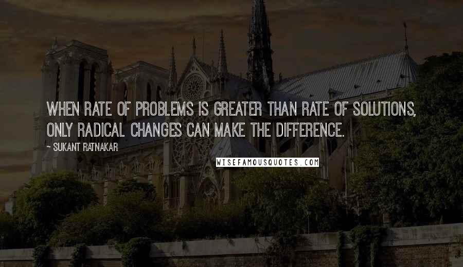 Sukant Ratnakar quotes: When rate of problems is greater than rate of solutions, only radical changes can make the difference.