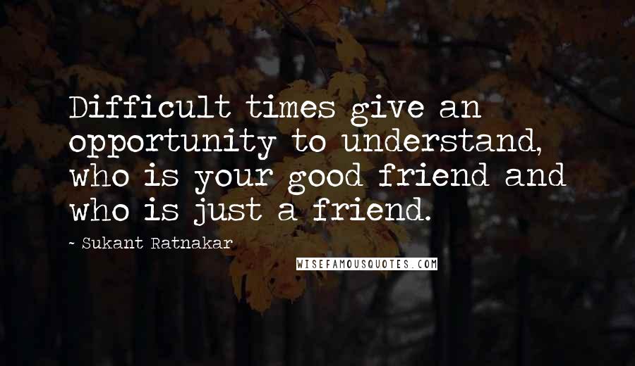 Sukant Ratnakar quotes: Difficult times give an opportunity to understand, who is your good friend and who is just a friend.