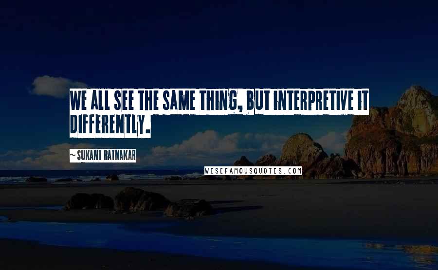 Sukant Ratnakar quotes: We all see the same thing, but interpretive it differently.