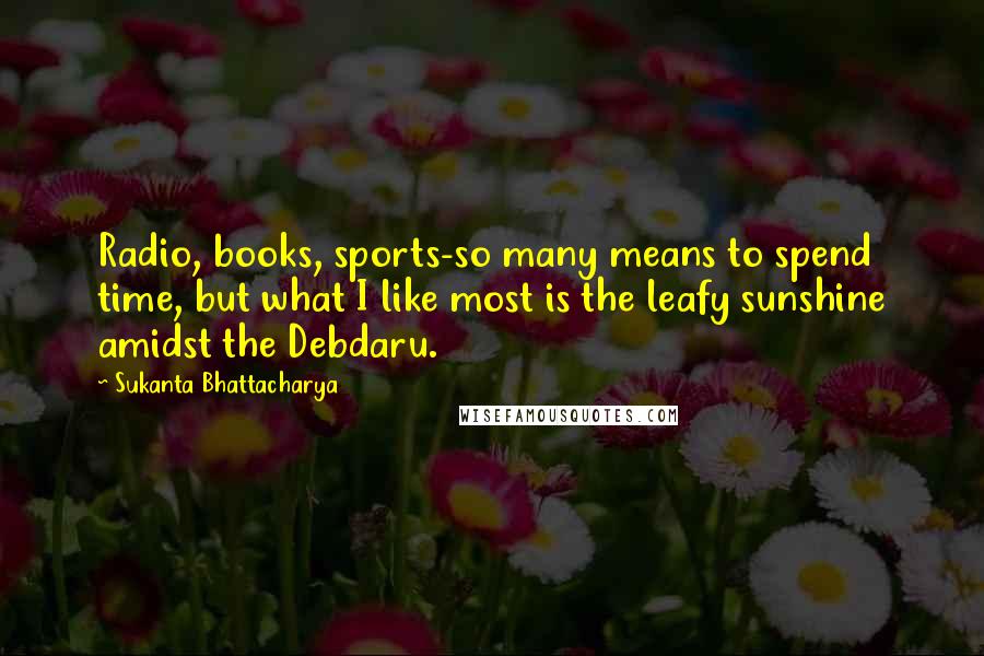 Sukanta Bhattacharya quotes: Radio, books, sports-so many means to spend time, but what I like most is the leafy sunshine amidst the Debdaru.