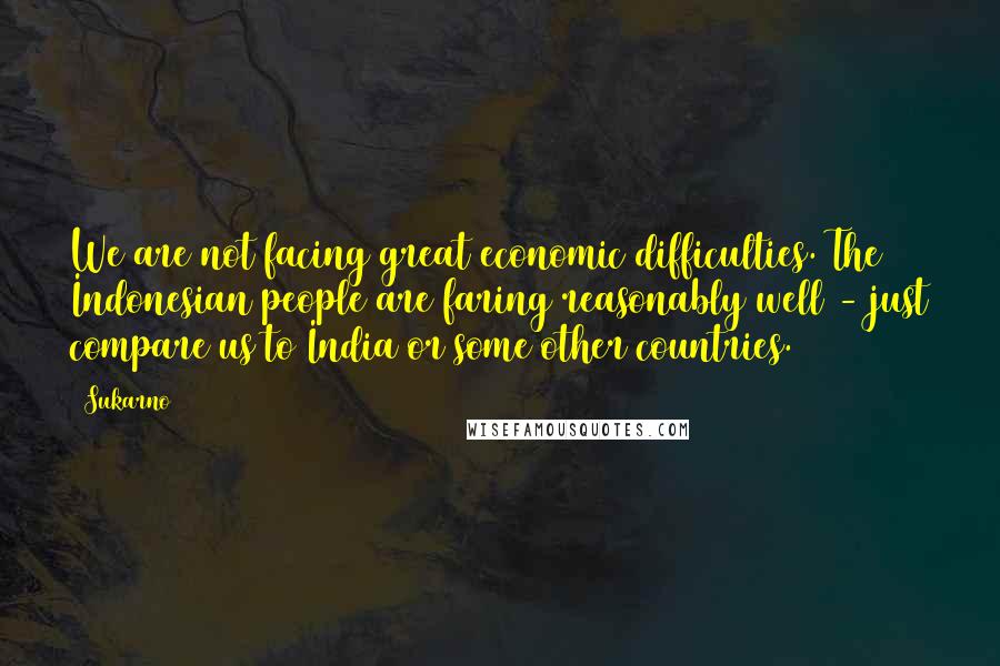 Sukarno quotes: We are not facing great economic difficulties. The Indonesian people are faring reasonably well - just compare us to India or some other countries.