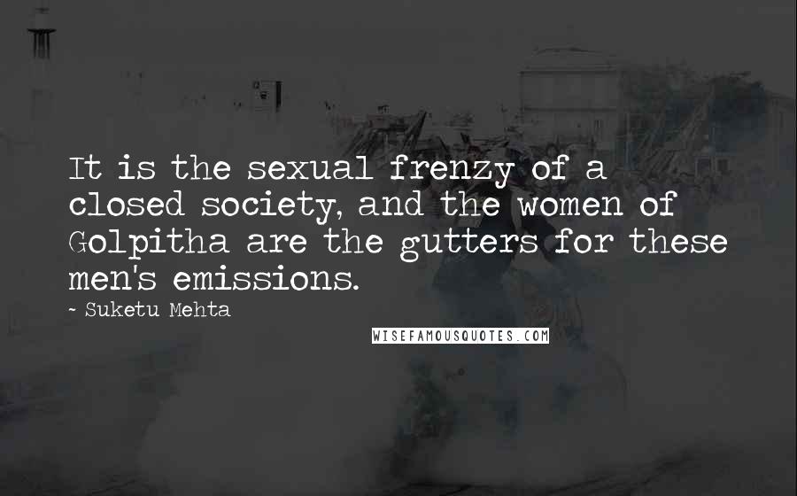 Suketu Mehta quotes: It is the sexual frenzy of a closed society, and the women of Golpitha are the gutters for these men's emissions.