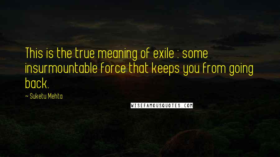 Suketu Mehta quotes: This is the true meaning of exile : some insurmountable force that keeps you from going back.