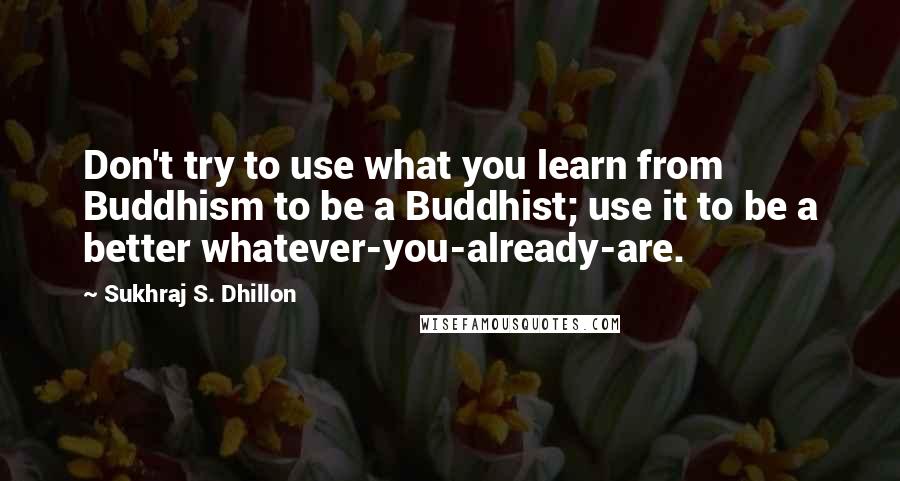 Sukhraj S. Dhillon quotes: Don't try to use what you learn from Buddhism to be a Buddhist; use it to be a better whatever-you-already-are.