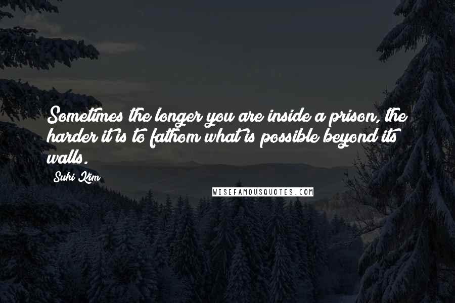 Suki Kim quotes: Sometimes the longer you are inside a prison, the harder it is to fathom what is possible beyond its walls.