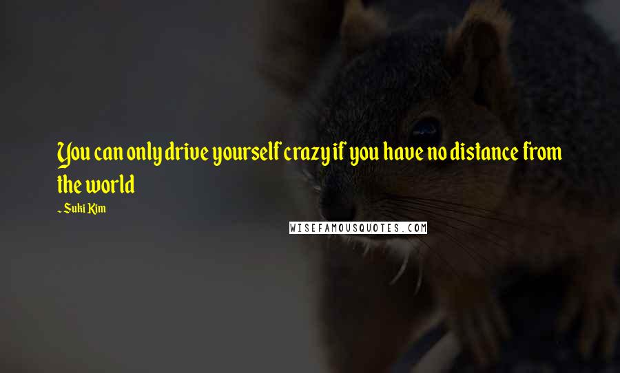 Suki Kim quotes: You can only drive yourself crazy if you have no distance from the world