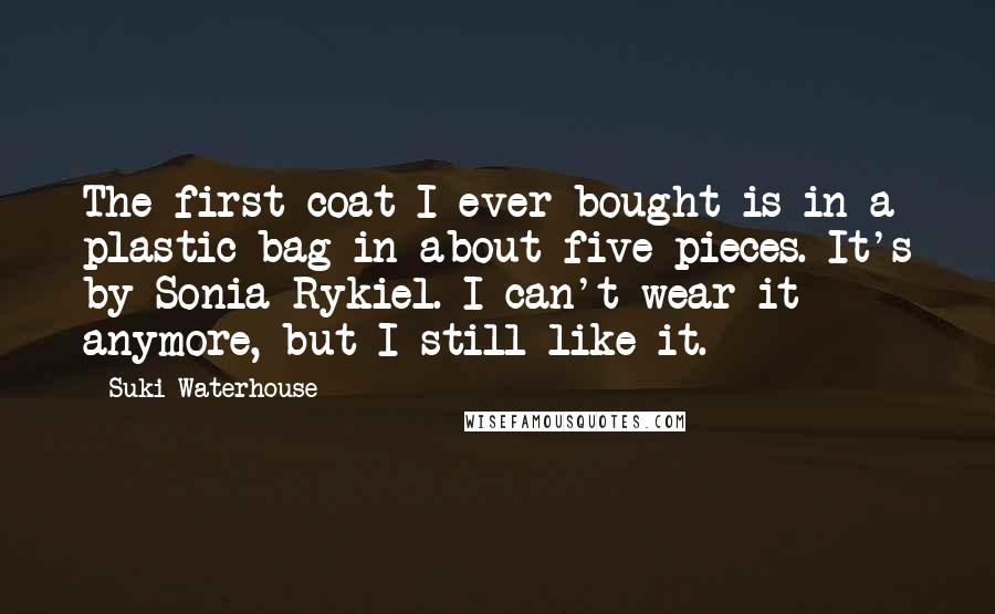 Suki Waterhouse quotes: The first coat I ever bought is in a plastic bag in about five pieces. It's by Sonia Rykiel. I can't wear it anymore, but I still like it.