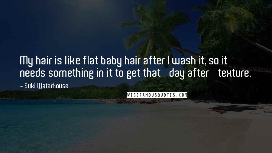Suki Waterhouse quotes: My hair is like flat baby hair after I wash it, so it needs something in it to get that 'day after' texture. Suki Waterhouse quotes: My hair is like flat baby hair after I wash it, so it needs something in it to get that 'day after' texture.