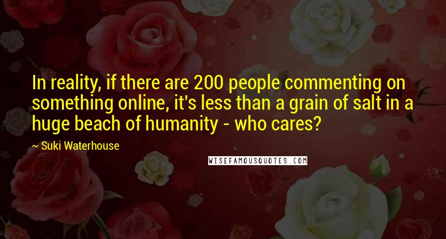 Suki Waterhouse quotes: In reality, if there are 200 people commenting on something online, it's less than a grain of salt in a huge beach of humanity - who cares? Suki Waterhouse quotes: In reality, if there are 200 people commenting on something online, it's less than a grain of salt in a huge beach of humanity - who cares?
