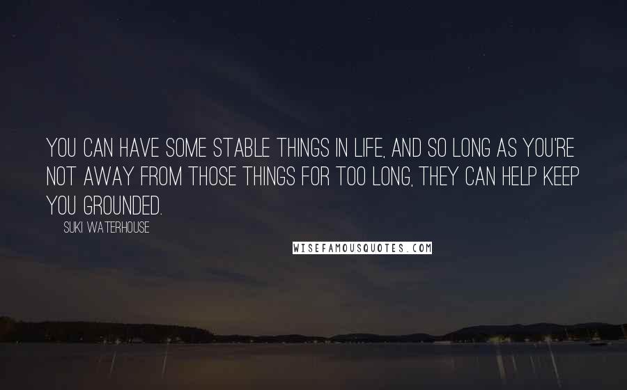 Suki Waterhouse quotes: You can have some stable things in life, and so long as you're not away from those things for too long, they can help keep you grounded.