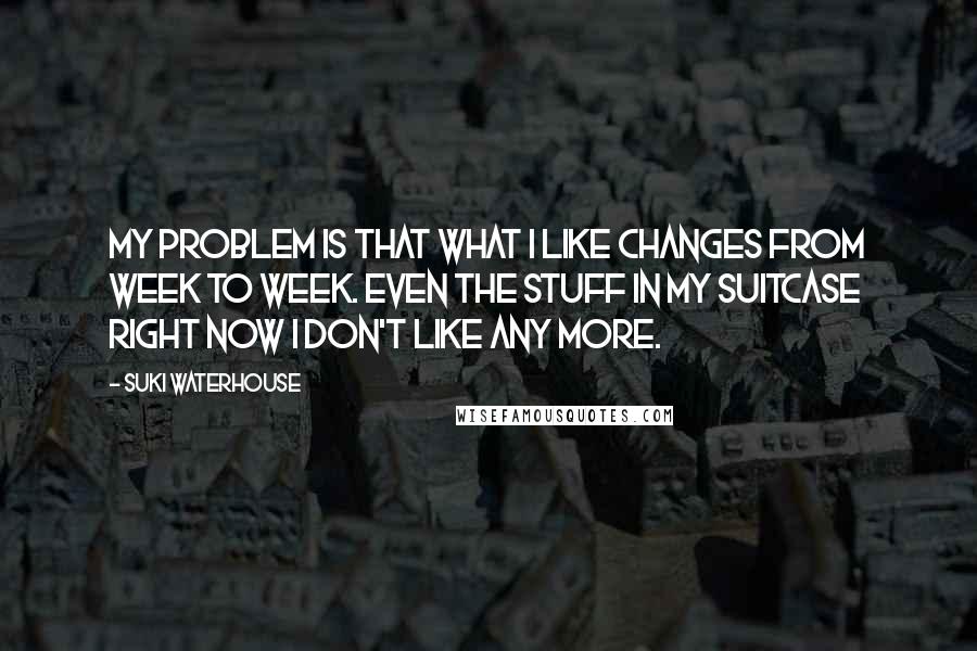 Suki Waterhouse quotes: My problem is that what I like changes from week to week. Even the stuff in my suitcase right now I don't like any more.