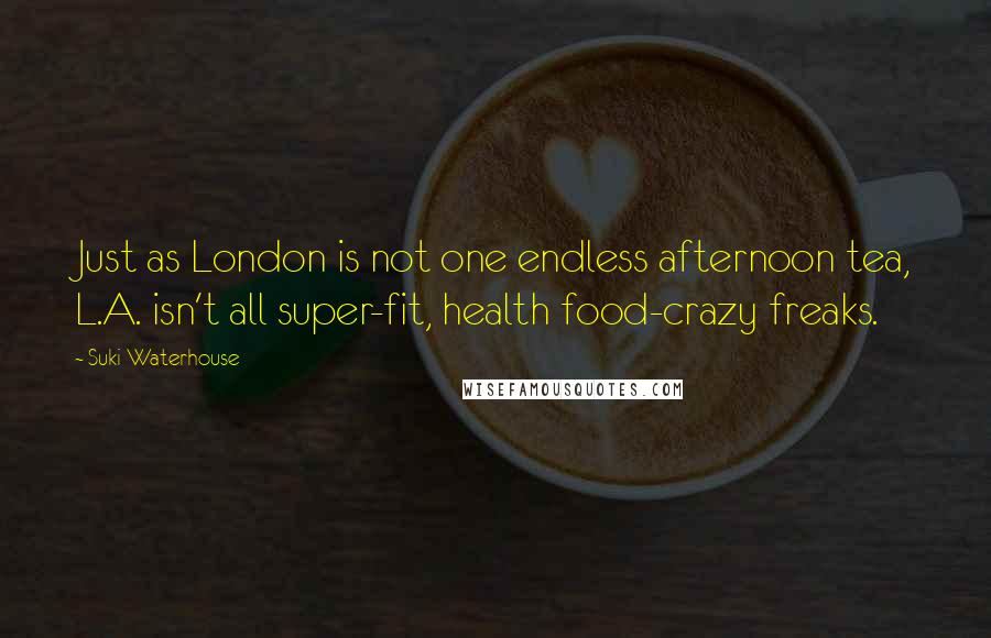 Suki Waterhouse quotes: Just as London is not one endless afternoon tea, L.A. isn't all super-fit, health food-crazy freaks. Suki Waterhouse quotes: Just as London is not one endless afternoon tea, L.A. isn't all super-fit, health food-crazy freaks.
