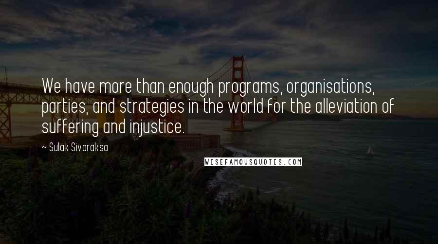 Sulak Sivaraksa quotes: We have more than enough programs, organisations, parties, and strategies in the world for the alleviation of suffering and injustice. Sulak Sivaraksa quotes: We have more than enough programs, organisations, parties, and strategies in the world for the alleviation of suffering and injustice.