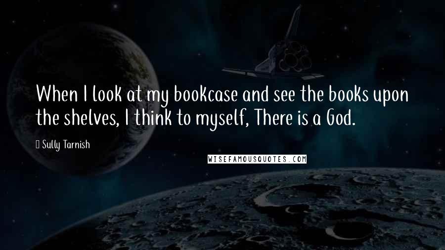 Sully Tarnish quotes: When I look at my bookcase and see the books upon the shelves, I think to myself, There is a God.