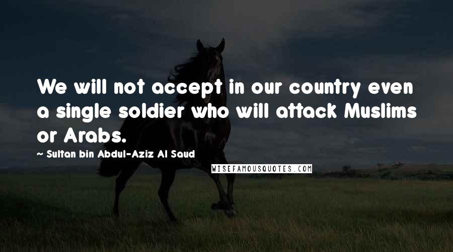 Sultan Bin Abdul-Aziz Al Saud quotes: We will not accept in our country even a single soldier who will attack Muslims or Arabs.