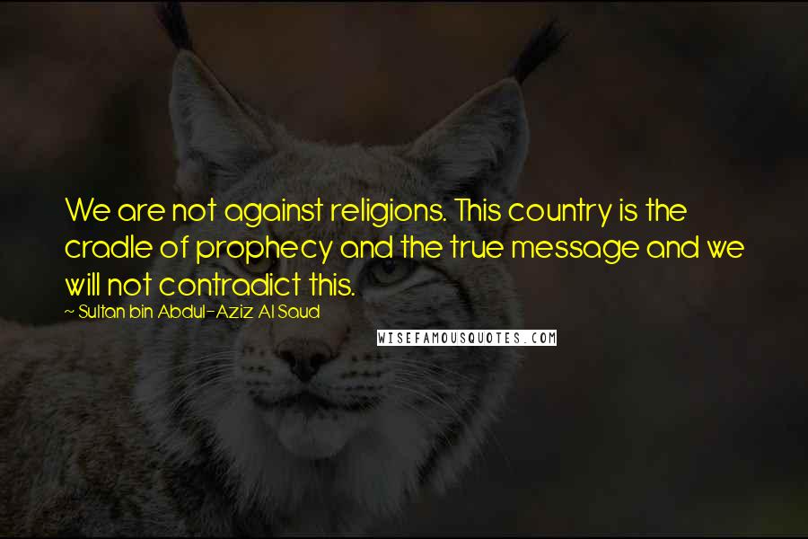Sultan Bin Abdul-Aziz Al Saud quotes: We are not against religions. This country is the cradle of prophecy and the true message and we will not contradict this.