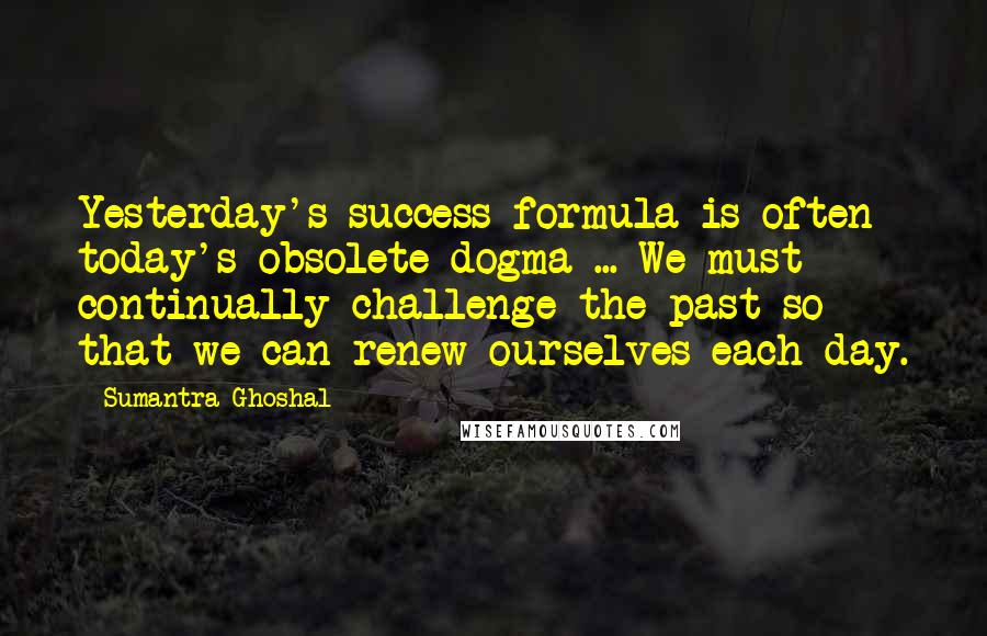 Sumantra Ghoshal quotes: Yesterday's success formula is often today's obsolete dogma ... We must continually challenge the past so that we can renew ourselves each day. Sumantra Ghoshal quotes: Yesterday's success formula is often today's obsolete dogma ... We must continually challenge the past so that we can renew ourselves each day.