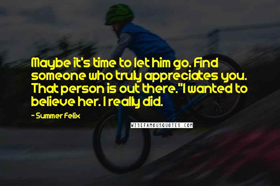 Summer Felix quotes: Maybe it's time to let him go. Find someone who truly appreciates you. That person is out there."I wanted to believe her. I really did.