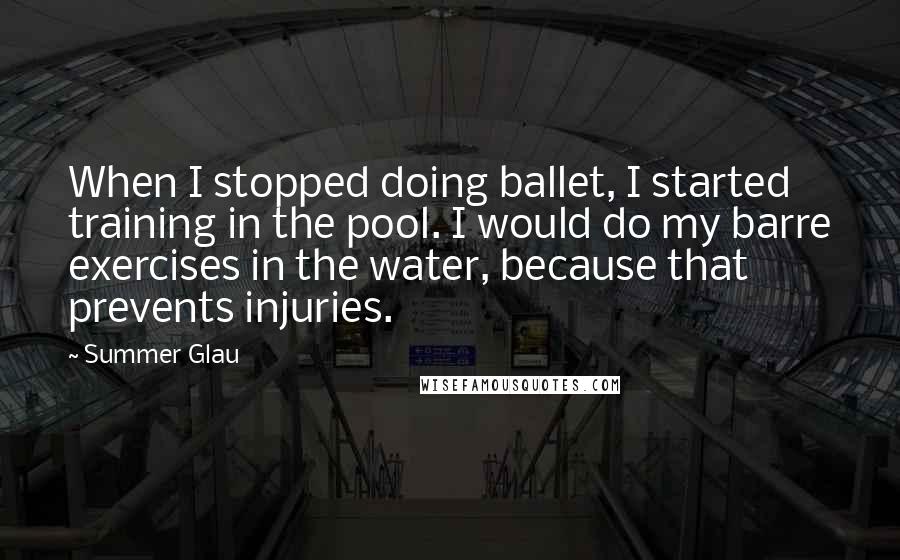 Summer Glau quotes: When I stopped doing ballet, I started training in the pool. I would do my barre exercises in the water, because that prevents injuries.