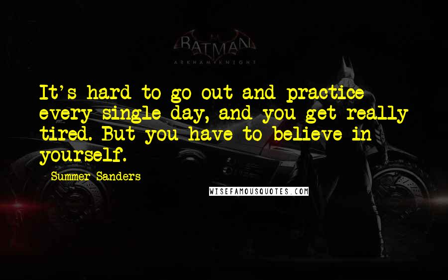 Summer Sanders quotes: It's hard to go out and practice every single day, and you get really tired. But you have to believe in yourself.