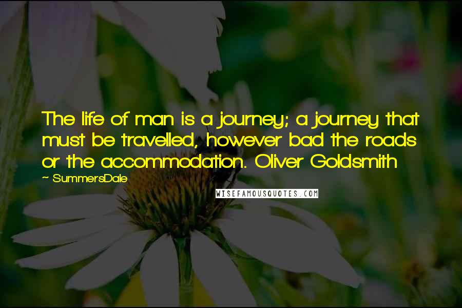 SummersDale quotes: The life of man is a journey; a journey that must be travelled, however bad the roads or the accommodation. Oliver Goldsmith SummersDale quotes: The life of man is a journey; a journey that must be travelled, however bad the roads or the accommodation. Oliver Goldsmith