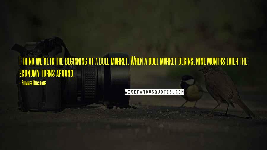 Sumner Redstone quotes: I think we're in the beginning of a bull market. When a bull market begins, nine months later the economy turns around.