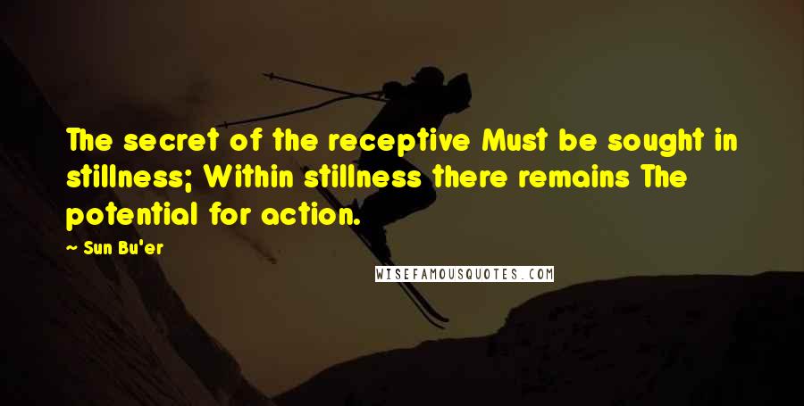 Sun Bu'er quotes: The secret of the receptive Must be sought in stillness; Within stillness there remains The potential for action.