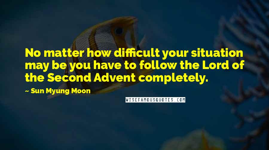 Sun Myung Moon quotes: No matter how difficult your situation may be you have to follow the Lord of the Second Advent completely.