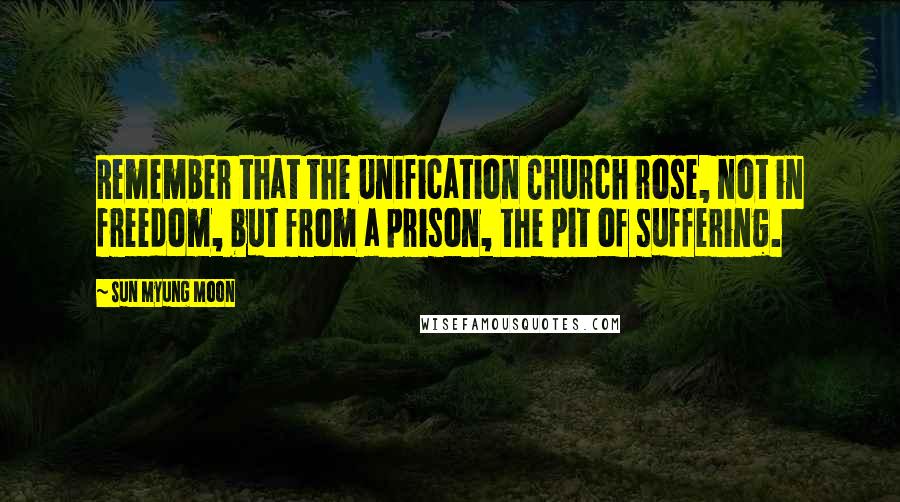 Sun Myung Moon quotes: Remember that the Unification Church rose, not in freedom, but from a prison, the pit of suffering.