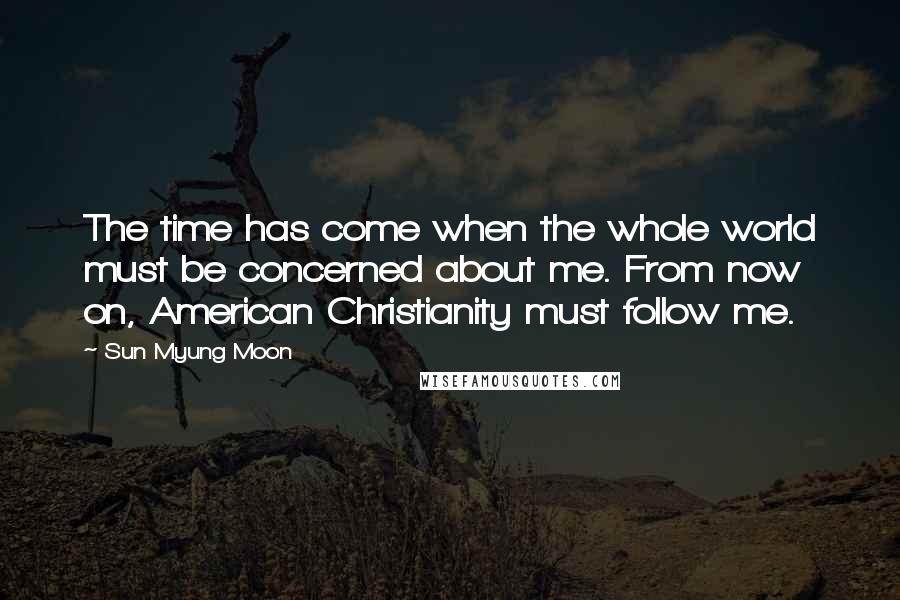 Sun Myung Moon quotes: The time has come when the whole world must be concerned about me. From now on, American Christianity must follow me.