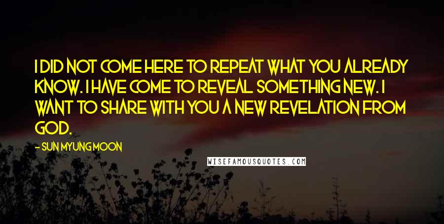 Sun Myung Moon quotes: I did not come here to repeat what you already know. I have come to reveal something new. I want to share with you a new revelation from God.