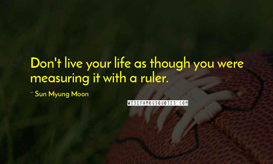 Sun Myung Moon quotes: Don't live your life as though you were measuring it with a ruler.