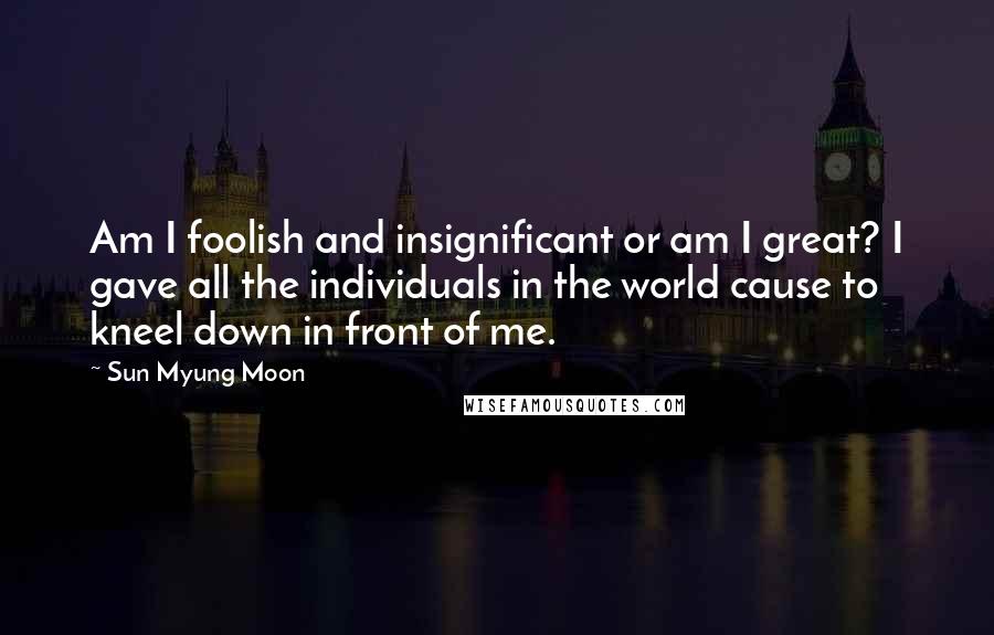 Sun Myung Moon quotes: Am I foolish and insignificant or am I great? I gave all the individuals in the world cause to kneel down in front of me.