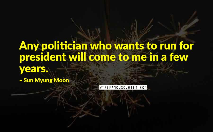 Sun Myung Moon quotes: Any politician who wants to run for president will come to me in a few years.
