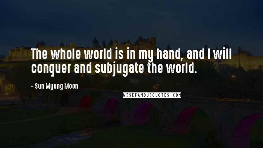 Sun Myung Moon quotes: The whole world is in my hand, and I will conquer and subjugate the world.
