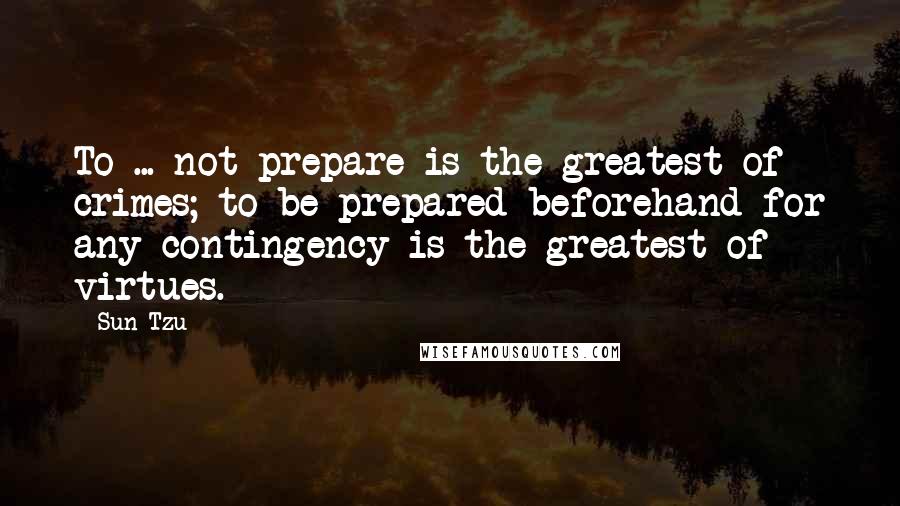 Sun Tzu quotes: To ... not prepare is the greatest of crimes; to be prepared beforehand for any contingency is the greatest of virtues.