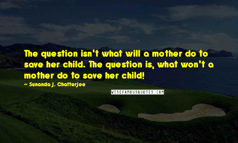 Sunanda J. Chatterjee quotes: The question isn't what will a mother do to save her child. The question is, what won't a mother do to save her child! Sunanda J. Chatterjee quotes: The question isn't what will a mother do to save her child. The question is, what won't a mother do to save her child!