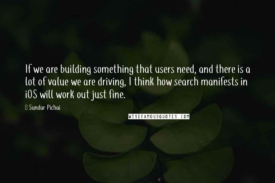 Sundar Pichai quotes: If we are building something that users need, and there is a lot of value we are driving, I think how search manifests in iOS will work out just fine. Sundar Pichai quotes: If we are building something that users need, and there is a lot of value we are driving, I think how search manifests in iOS will work out just fine.