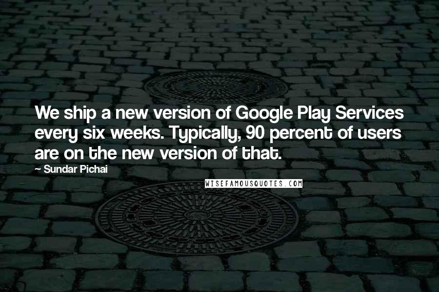 Sundar Pichai quotes: We ship a new version of Google Play Services every six weeks. Typically, 90 percent of users are on the new version of that.