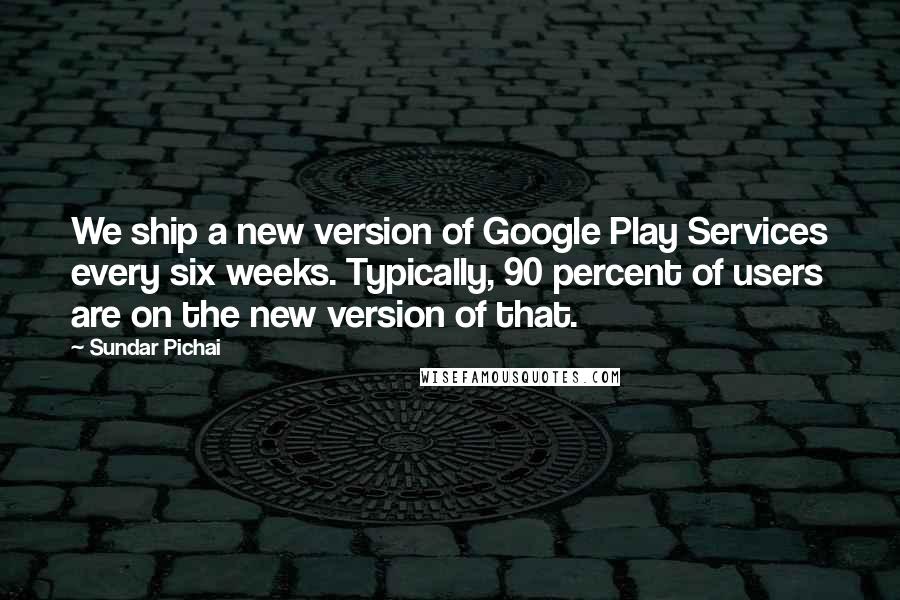 Sundar Pichai quotes: We ship a new version of Google Play Services every six weeks. Typically, 90 percent of users are on the new version of that. Sundar Pichai quotes: We ship a new version of Google Play Services every six weeks. Typically, 90 percent of users are on the new version of that.