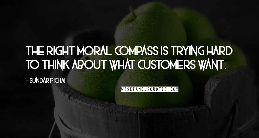 Sundar Pichai quotes: The right moral compass is trying hard to think about what customers want.