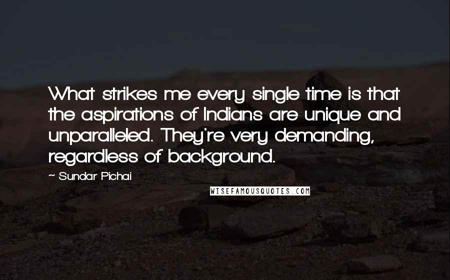 Sundar Pichai quotes: What strikes me every single time is that the aspirations of Indians are unique and unparalleled. They're very demanding, regardless of background. Sundar Pichai quotes: What strikes me every single time is that the aspirations of Indians are unique and unparalleled. They're very demanding, regardless of background.