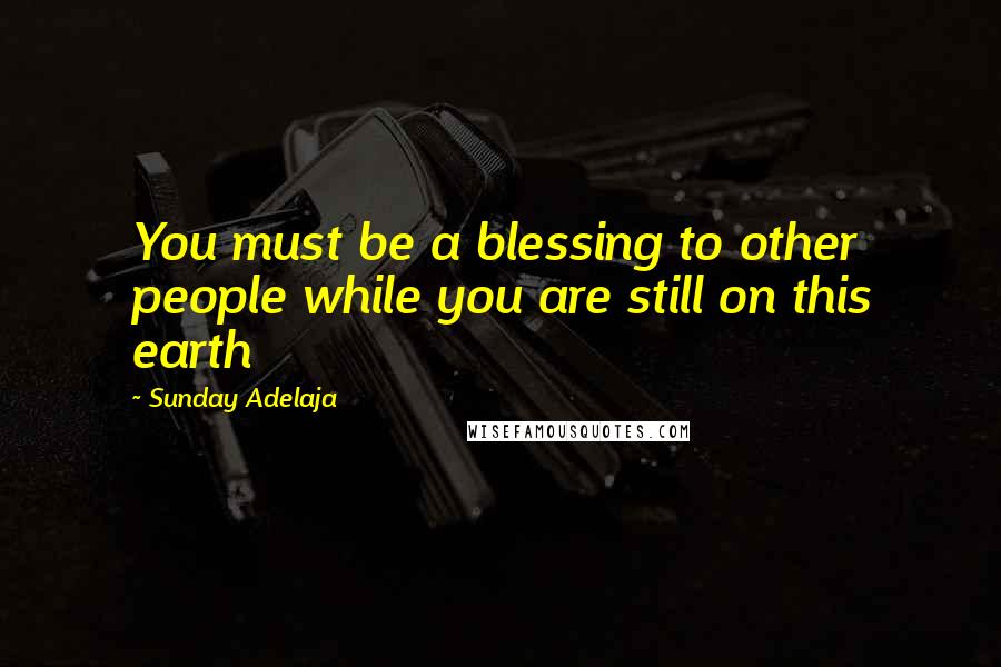 Sunday Adelaja quotes: You must be a blessing to other people while you are still on this earth