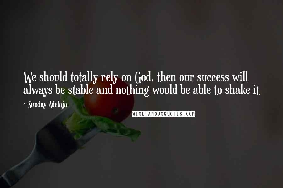 Sunday Adelaja quotes: We should totally rely on God, then our success will always be stable and nothing would be able to shake it