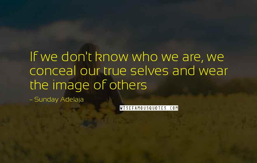 Sunday Adelaja quotes: If we don't know who we are, we conceal our true selves and wear the image of others