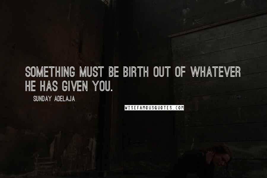 Sunday Adelaja quotes: Something must be birth out of whatever He has given you.