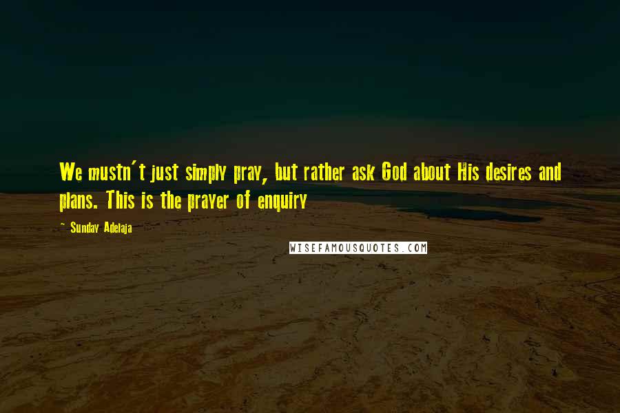 Sunday Adelaja quotes: We mustn't just simply pray, but rather ask God about His desires and plans. This is the prayer of enquiry