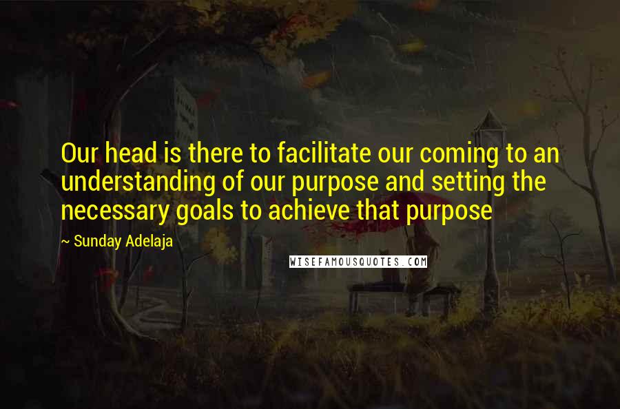 Sunday Adelaja quotes: Our head is there to facilitate our coming to an understanding of our purpose and setting the necessary goals to achieve that purpose