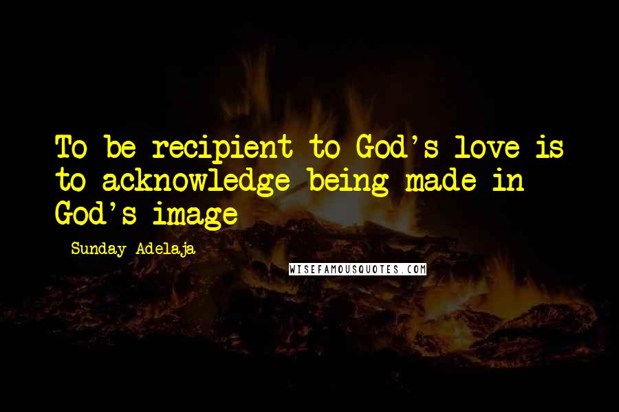 Sunday Adelaja quotes: To be recipient to God's love is to acknowledge being made in God's image