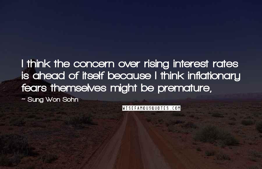 Sung Won Sohn quotes: I think the concern over rising interest rates is ahead of itself because I think inflationary fears themselves might be premature,
